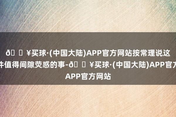 🔥买球·(中国大陆)APP官方网站按常理说这是一件值得间隙荧惑的事-🔥买球·(中国大陆)APP官方网站