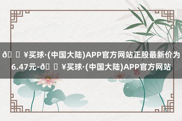 🔥买球·(中国大陆)APP官方网站正股最新价为6.47元-🔥买球·(中国大陆)APP官方网站