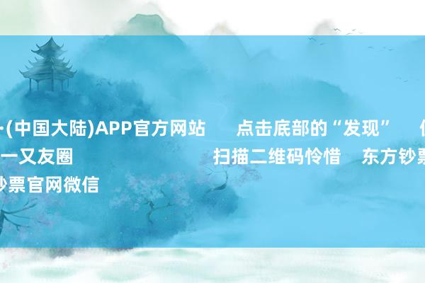 🔥买球·(中国大陆)APP官方网站      点击底部的“发现”     使用“扫一扫”     即可将网页共享至一又友圈                            扫描二维码怜惜    东方钞票官网微信                                                                        沪股通             深股通 