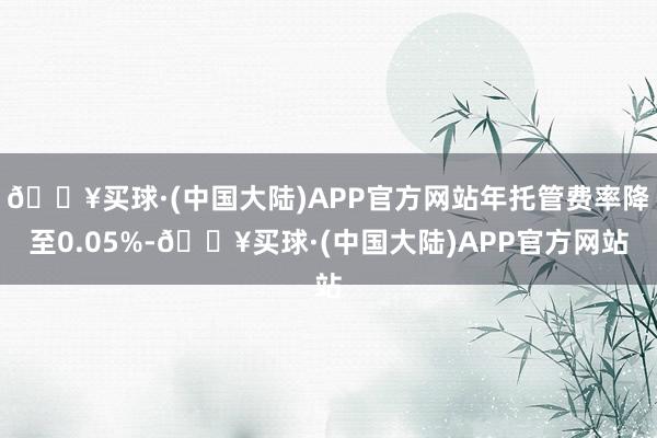 🔥买球·(中国大陆)APP官方网站年托管费率降至0.05%-🔥买球·(中国大陆)APP官方网站