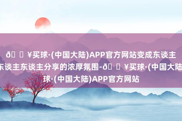 🔥买球·(中国大陆)APP官方网站变成东谈主东谈主参与、东谈主东谈主分享的浓厚氛围-🔥买球·(中国大陆)APP官方网站