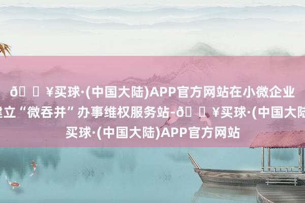 🔥买球·(中国大陆)APP官方网站在小微企业密集的商圈内建立“微吞并”办事维权服务站-🔥买球·(中国大陆)APP官方网站