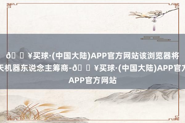 🔥买球·(中国大陆)APP官方网站该浏览器将与聊天机器东说念主筹商-🔥买球·(中国大陆)APP官方网站