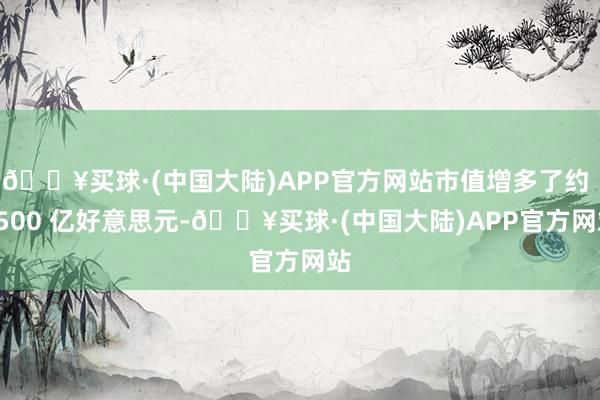 🔥买球·(中国大陆)APP官方网站市值增多了约 3500 亿好意思元-🔥买球·(中国大陆)APP官方网站