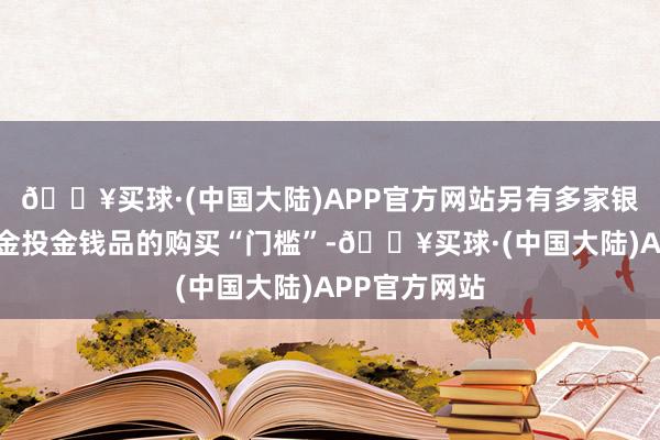 🔥买球·(中国大陆)APP官方网站另有多家银行升迁了黄金投金钱品的购买“门槛”-🔥买球·(中国大陆)APP官方网站