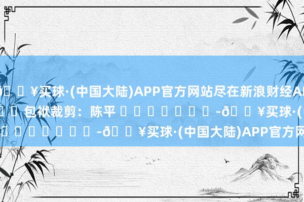 🔥买球·(中国大陆)APP官方网站尽在新浪财经APP            						包袱裁剪：陈平 							-🔥买球·(中国大陆)APP官方网站