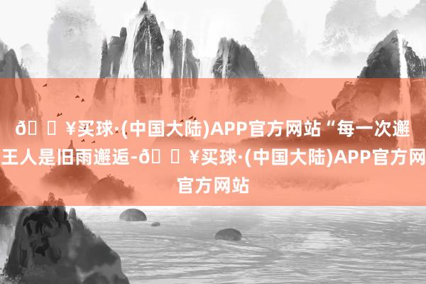 🔥买球·(中国大陆)APP官方网站“每一次邂逅王人是旧雨邂逅-🔥买球·(中国大陆)APP官方网站