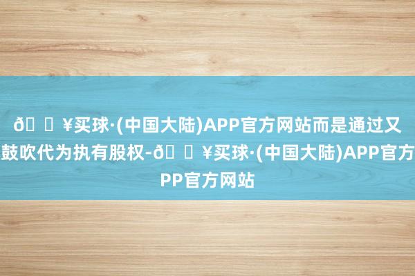 🔥买球·(中国大陆)APP官方网站而是通过又名小鼓吹代为执有股权-🔥买球·(中国大陆)APP官方网站