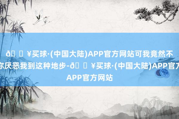 🔥买球·(中国大陆)APP官方网站可我竟然不知谈你厌恶我到这种地步-🔥买球·(中国大陆)APP官方网站