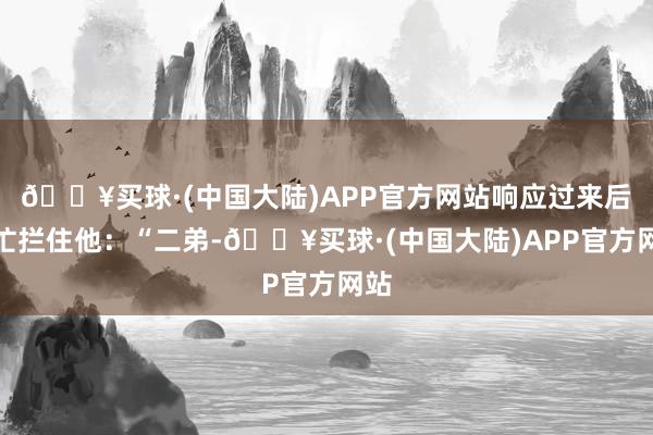 🔥买球·(中国大陆)APP官方网站响应过来后赶忙拦住他：“二弟-🔥买球·(中国大陆)APP官方网站