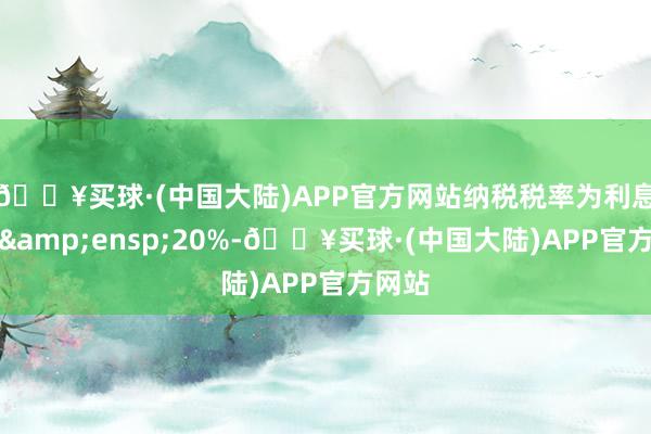 🔥买球·(中国大陆)APP官方网站纳税税率为利息额的&ensp;20%-🔥买球·(中国大陆)APP官方网站