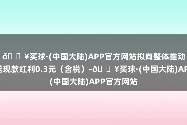 🔥买球·(中国大陆)APP官方网站拟向整体推动每10股派送现款红利0.3元（含税）-🔥买球·(中国大陆)APP官方网站