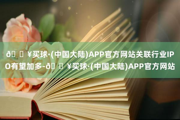 🔥买球·(中国大陆)APP官方网站关联行业IPO有望加多-🔥买球·(中国大陆)APP官方网站