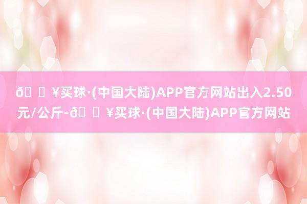 🔥买球·(中国大陆)APP官方网站出入2.50元/公斤-🔥买球·(中国大陆)APP官方网站