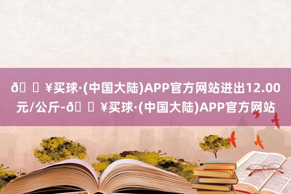 🔥买球·(中国大陆)APP官方网站进出12.00元/公斤-🔥买球·(中国大陆)APP官方网站