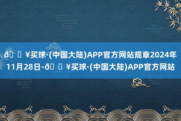 🔥买球·(中国大陆)APP官方网站规章2024年11月28日-🔥买球·(中国大陆)APP官方网站