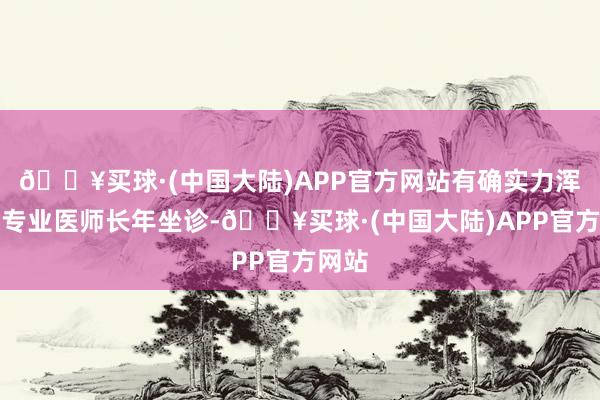 🔥买球·(中国大陆)APP官方网站有确实力浑厚的专业医师长年坐诊-🔥买球·(中国大陆)APP官方网站