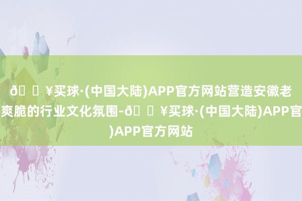 🔥买球·(中国大陆)APP官方网站营造安徽老本市集爽脆的行业文化氛围-🔥买球·(中国大陆)APP官方网站