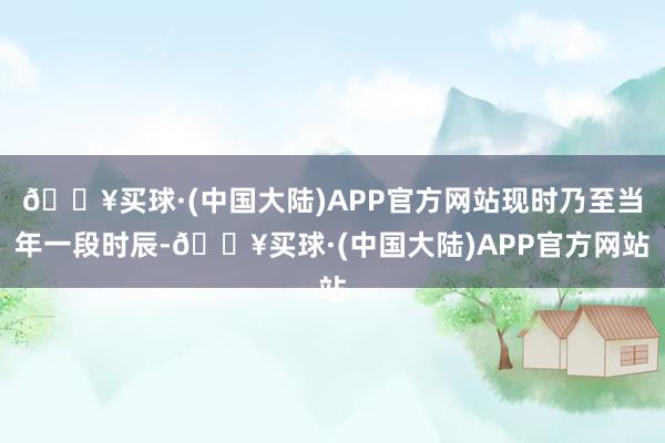 🔥买球·(中国大陆)APP官方网站现时乃至当年一段时辰-🔥买球·(中国大陆)APP官方网站