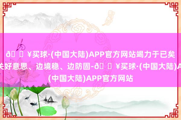 🔥买球·(中国大陆)APP官方网站竭力于已矣边民富、边关好意思、边境稳、边防固-🔥买球·(中国大陆)APP官方网站