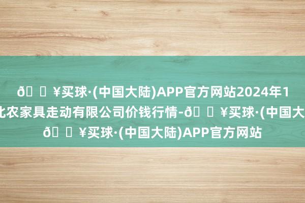 🔥买球·(中国大陆)APP官方网站2024年12月11日南充川北农家具走动有限公司价钱行情-🔥买球·(中国大陆)APP官方网站