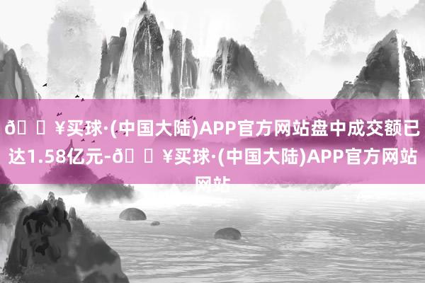 🔥买球·(中国大陆)APP官方网站盘中成交额已达1.58亿元-🔥买球·(中国大陆)APP官方网站