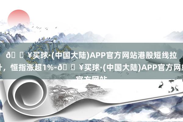 🔥买球·(中国大陆)APP官方网站港股短线拉升，恒指涨超1%-🔥买球·(中国大陆)APP官方网站