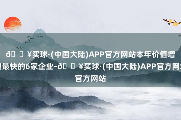 🔥买球·(中国大陆)APP官方网站本年价值增幅最快的6家企业-🔥买球·(中国大陆)APP官方网站