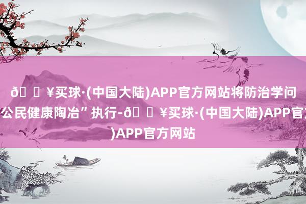 🔥买球·(中国大陆)APP官方网站将防治学问纳入“公民健康陶冶”执行-🔥买球·(中国大陆)APP官方网站