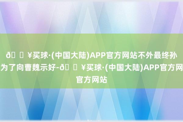 🔥买球·(中国大陆)APP官方网站不外最终孙权为了向曹魏示好-🔥买球·(中国大陆)APP官方网站