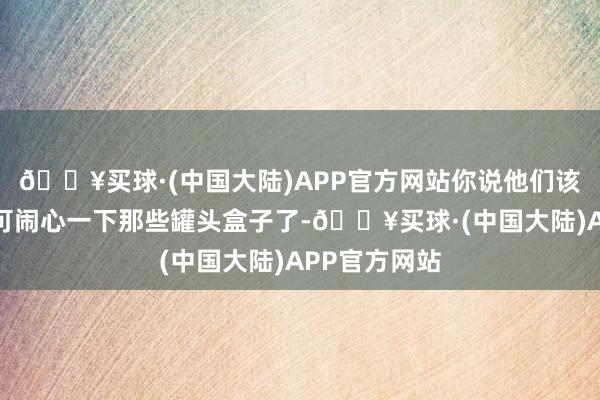 🔥买球·(中国大陆)APP官方网站你说他们该如何办？只可闹心一下那些罐头盒子了-🔥买球·(中国大陆)APP官方网站