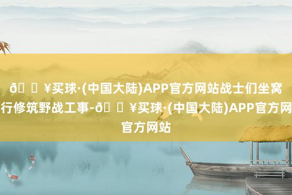 🔥买球·(中国大陆)APP官方网站战士们坐窝运行修筑野战工事-🔥买球·(中国大陆)APP官方网站