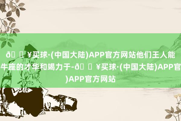 🔥买球·(中国大陆)APP官方网站他们王人能看出金牛座的才华和竭力于-🔥买球·(中国大陆)APP官方网站