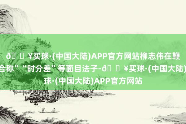 🔥买球·(中国大陆)APP官方网站柳志伟在鞭策间使用“不合称”“时分差”等面目法子-🔥买球·(中国大陆)APP官方网站