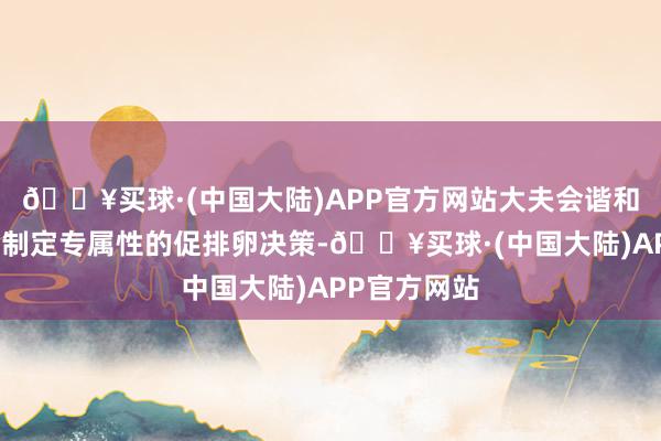 🔥买球·(中国大陆)APP官方网站大夫会谐和查验情况来制定专属性的促排卵决策-🔥买球·(中国大陆)APP官方网站