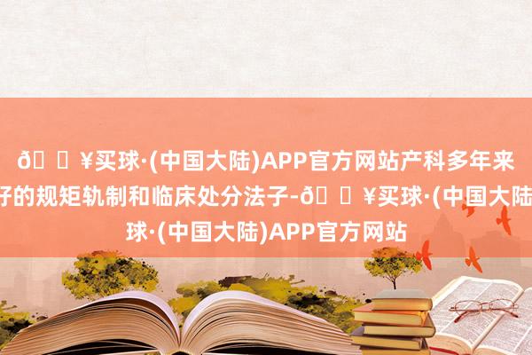 🔥买球·(中国大陆)APP官方网站产科多年来已酿成一套完好的规矩轨制和临床处分法子-🔥买球·(中国大陆)APP官方网站