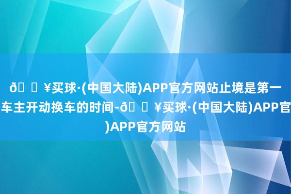 🔥买球·(中国大陆)APP官方网站止境是第一代电动车主开动换车的时间-🔥买球·(中国大陆)APP官方网站