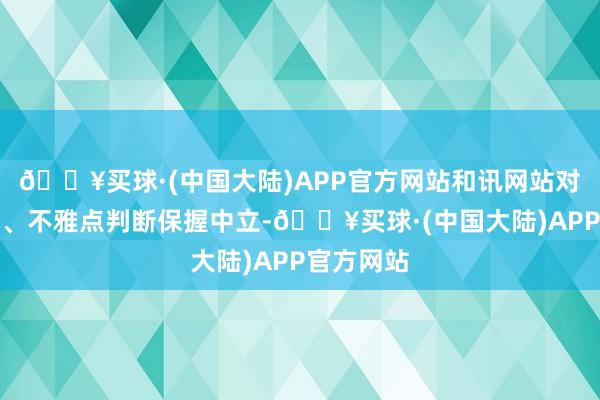 🔥买球·(中国大陆)APP官方网站和讯网站对文中陈述、不雅点判断保握中立-🔥买球·(中国大陆)APP官方网站