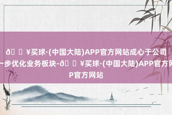 🔥买球·(中国大陆)APP官方网站成心于公司进一步优化业务板块-🔥买球·(中国大陆)APP官方网站