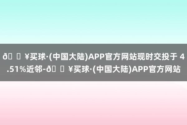 🔥买球·(中国大陆)APP官方网站现时交投于 4.51%近邻-🔥买球·(中国大陆)APP官方网站