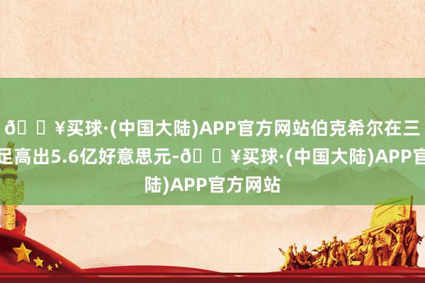 🔥买球·(中国大陆)APP官方网站伯克希尔在三天内插足高出5.6亿好意思元-🔥买球·(中国大陆)APP官方网站