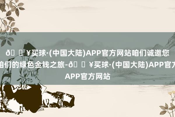 🔥买球·(中国大陆)APP官方网站咱们诚邀您加入咱们的绿色金钱之旅-🔥买球·(中国大陆)APP官方网站