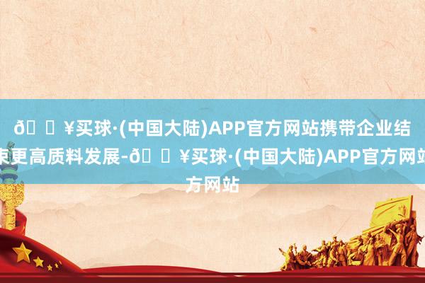 🔥买球·(中国大陆)APP官方网站携带企业结束更高质料发展-🔥买球·(中国大陆)APP官方网站