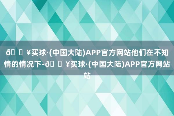 🔥买球·(中国大陆)APP官方网站他们在不知情的情况下-🔥买球·(中国大陆)APP官方网站