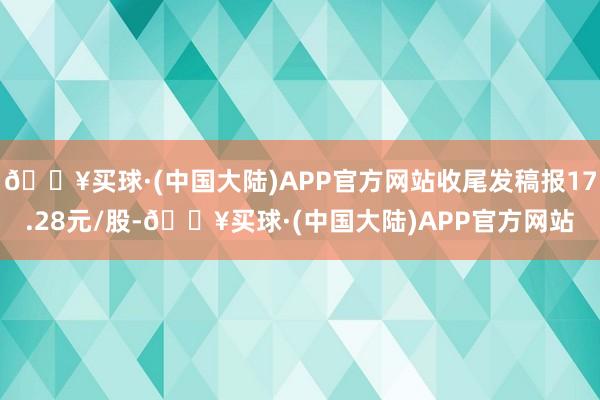 🔥买球·(中国大陆)APP官方网站收尾发稿报17.28元/股-🔥买球·(中国大陆)APP官方网站