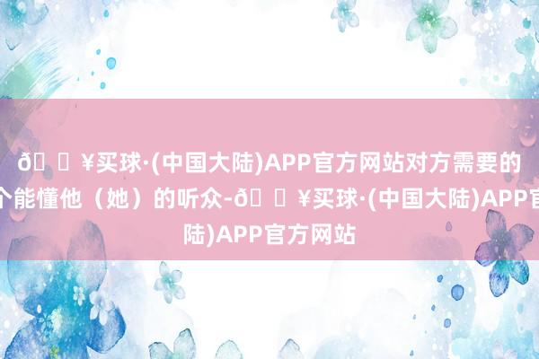 🔥买球·(中国大陆)APP官方网站对方需要的只是一个能懂他（她）的听众-🔥买球·(中国大陆)APP官方网站