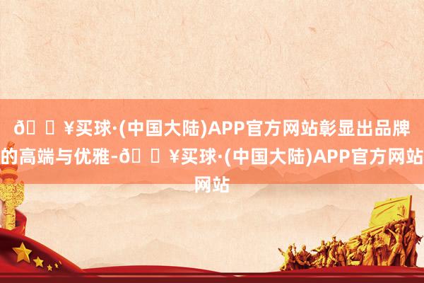 🔥买球·(中国大陆)APP官方网站彰显出品牌的高端与优雅-🔥买球·(中国大陆)APP官方网站