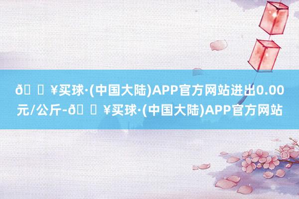 🔥买球·(中国大陆)APP官方网站进出0.00元/公斤-🔥买球·(中国大陆)APP官方网站