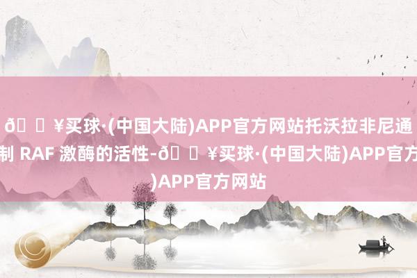 🔥买球·(中国大陆)APP官方网站托沃拉非尼通过扼制 RAF 激酶的活性-🔥买球·(中国大陆)APP官方网站