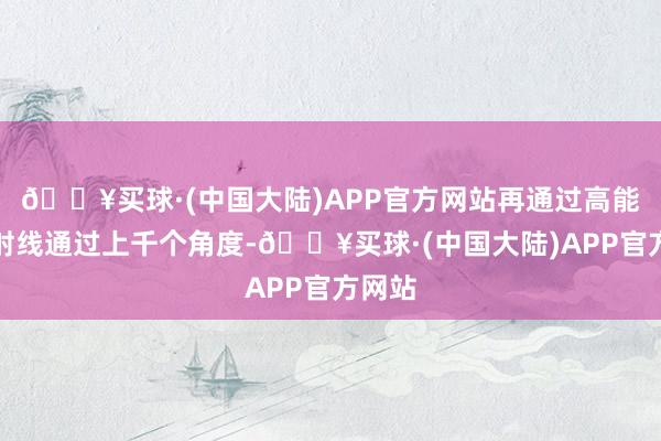 🔥买球·(中国大陆)APP官方网站再通过高能量的射线通过上千个角度-🔥买球·(中国大陆)APP官方网站